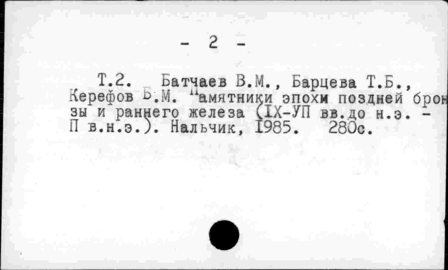 ﻿- г -
T.2. Батчаев В.М., Бариева Т.Б., Керефов Б,М. Памятники эпохи поздней зы и раннего железа (ІХ-УП вв.до н.э. П в.н.э.). Нальчик, 1985. 280с.